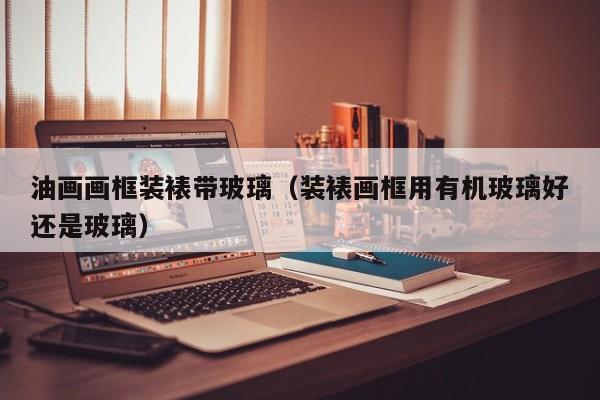 油画画框装裱带玻璃（装裱画框用有机玻璃好还是玻璃）