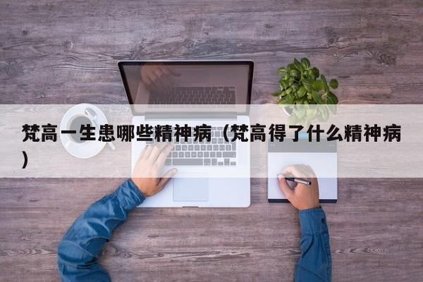 梵高一生患哪些精神病（梵高得了什么精神病）