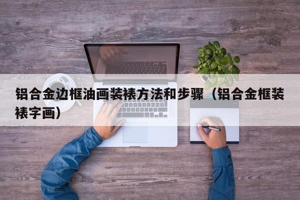 铝合金边框油画装裱方法和步骤（铝合金框装裱字画）