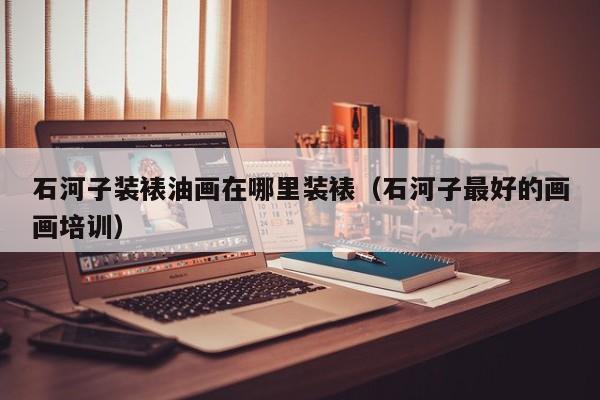 石河子装裱油画在哪里装裱（石河子最好的画画培训）