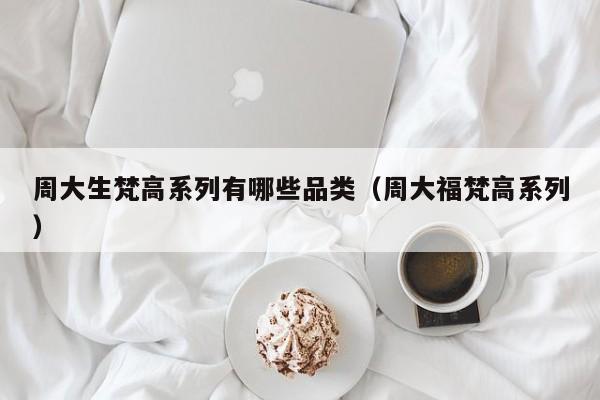 周大生梵高系列有哪些品类（周大福梵高系列）