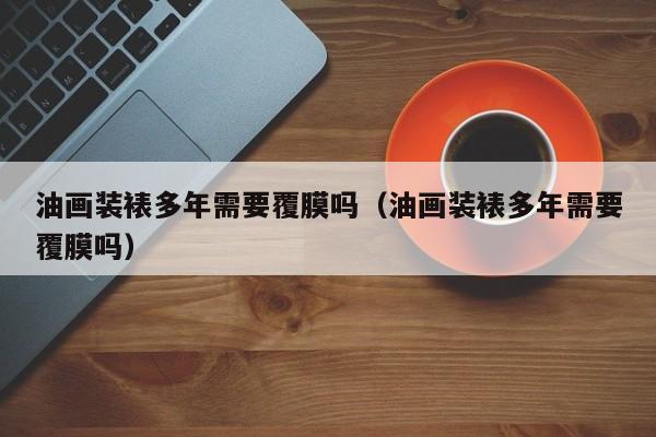油画装裱多年需要覆膜吗（油画装裱多年需要覆膜吗）