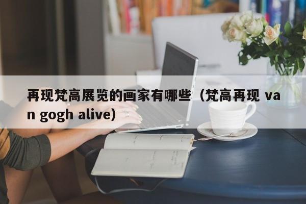 再现梵高展览的画家有哪些（梵高再现 van gogh alive）