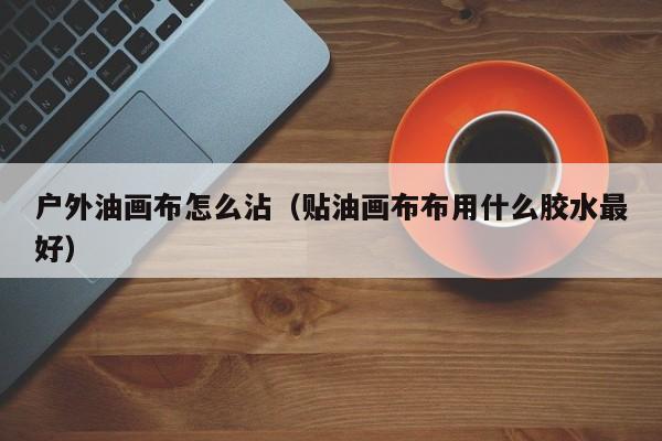 户外油画布怎么沾（贴油画布布用什么胶水最好）