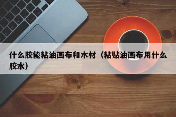 什么胶能粘油画布和木材（粘贴油画布用什么胶水）
