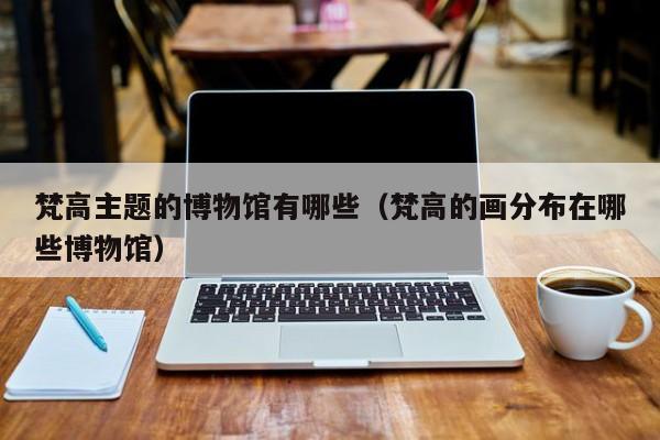 梵高主题的博物馆有哪些（梵高的画分布在哪些博物馆）