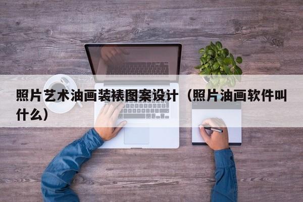 照片艺术油画装裱图案设计（照片油画软件叫什么）