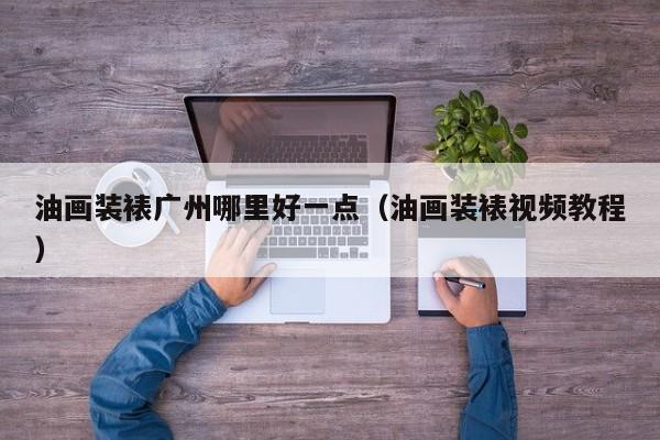 油画装裱广州哪里好一点（油画装裱视频教程）