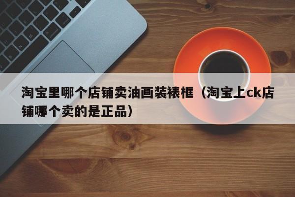 淘宝里哪个店铺卖油画装裱框（淘宝上ck店铺哪个卖的是正品）