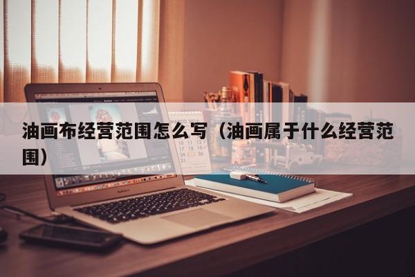 油画布经营范围怎么写（油画属于什么经营范围）