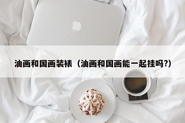 油画和国画装裱（油画和国画能一起挂吗?）