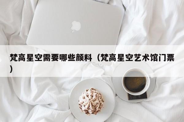 梵高星空需要哪些颜料（梵高星空艺术馆门票）