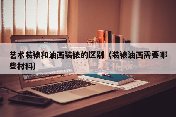 艺术装裱和油画装裱的区别（装裱油画需要哪些材料）