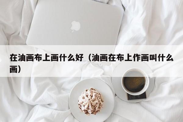 在油画布上画什么好（油画在布上作画叫什么画）