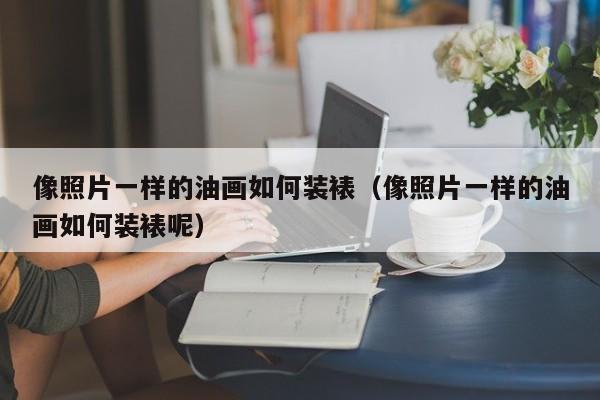 像照片一样的油画如何装裱（像照片一样的油画如何装裱呢）
