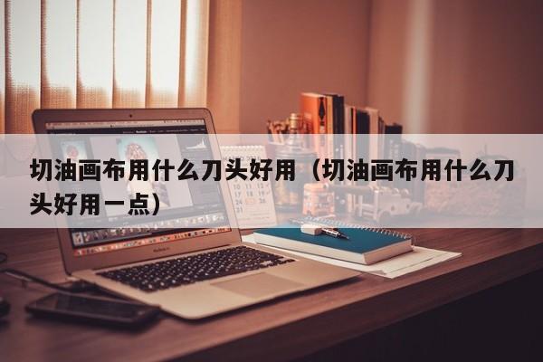 切油画布用什么刀头好用（切油画布用什么刀头好用一点）