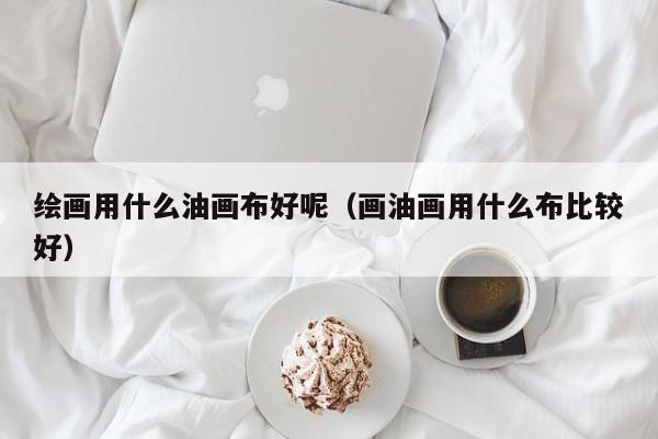 绘画用什么油画布好呢（画油画用什么布比较好）