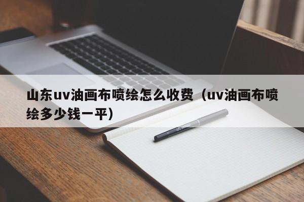 山东uv油画布喷绘怎么收费（uv油画布喷绘多少钱一平）