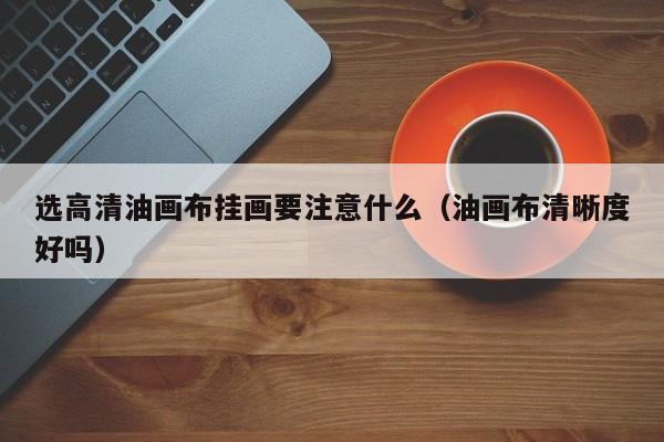 选高清油画布挂画要注意什么（油画布清晰度好吗）