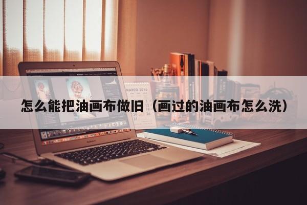 怎么能把油画布做旧（画过的油画布怎么洗）