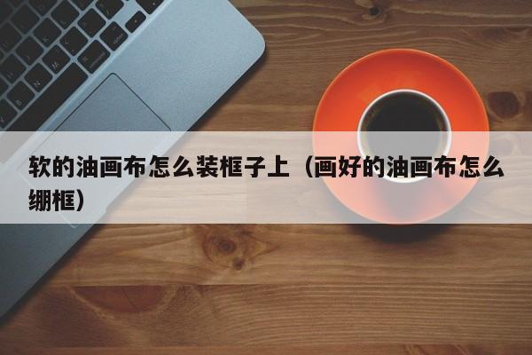 软的油画布怎么装框子上（画好的油画布怎么绷框）