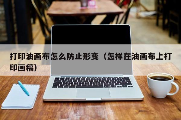 打印油画布怎么防止形变（怎样在油画布上打印画稿）
