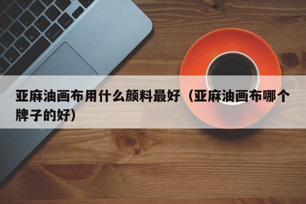 亚麻油画布用什么颜料最好（亚麻油画布哪个牌子的好）