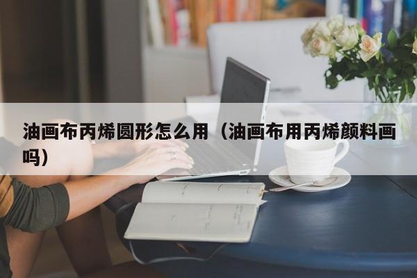 油画布丙烯圆形怎么用（油画布用丙烯颜料画吗）
